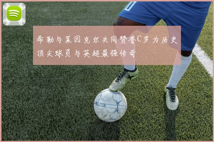 希勒与莱因克尔共同赞誉C罗为历史顶尖球员与英超最强传奇