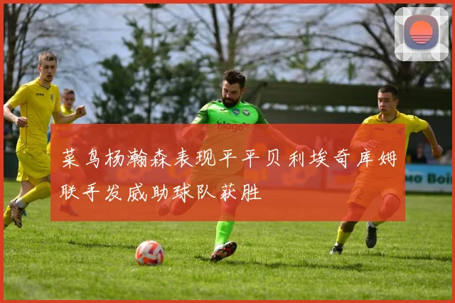 菜鸟杨瀚森表现平平贝利埃奇库姆联手发威助球队获胜