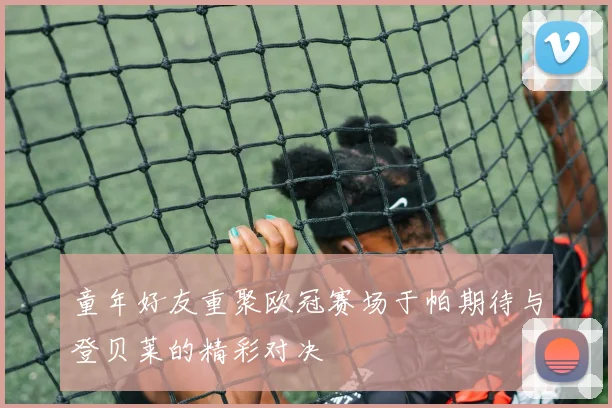 童年好友重聚欧冠赛场于帕期待与登贝莱的精彩对决