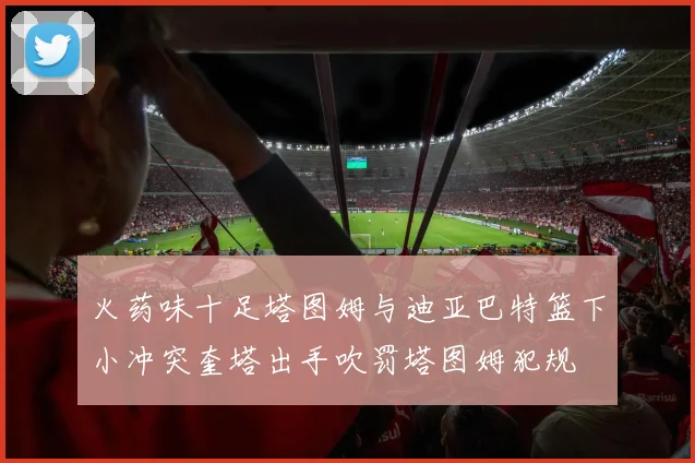 火药味十足塔图姆与迪亚巴特篮下小冲突奎塔出手吹罚塔图姆犯规