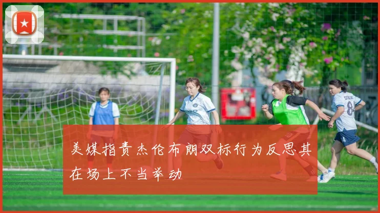 美媒指责杰伦布朗双标行为反思其在场上不当举动