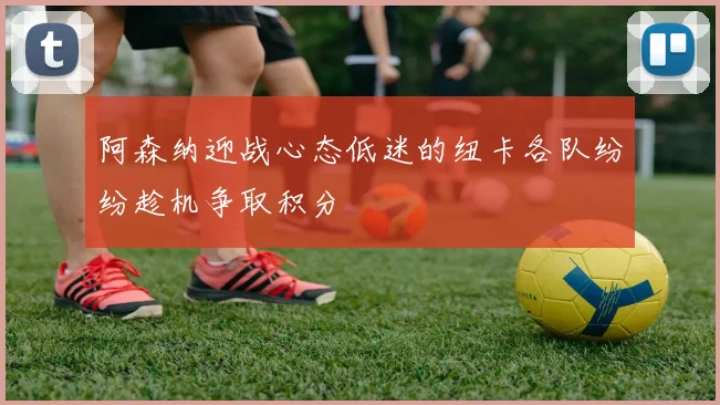 阿森纳迎战心态低迷的纽卡各队纷纷趁机争取积分