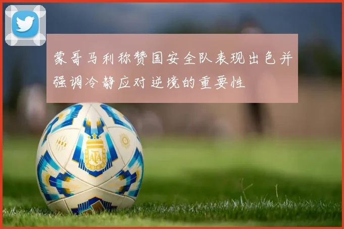 蒙哥马利称赞国安全队表现出色并强调冷静应对逆境的重要性