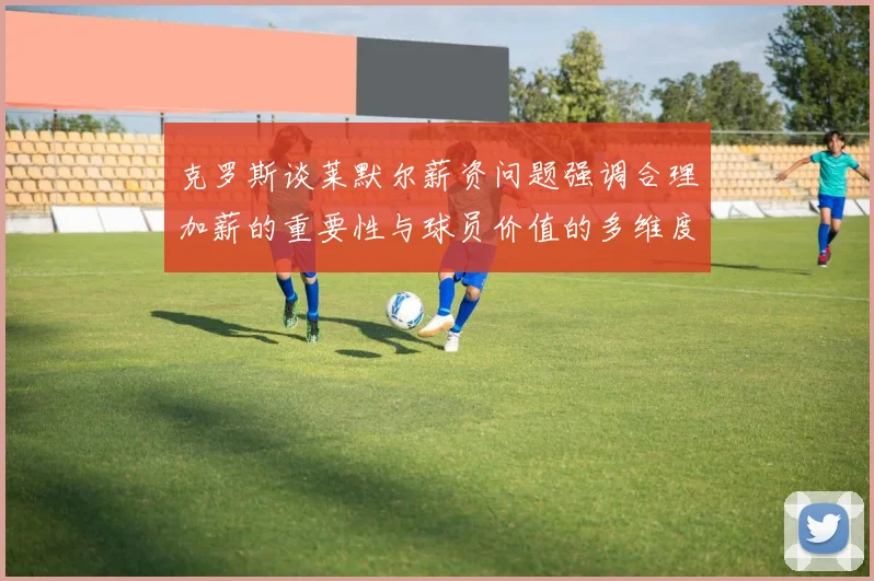 克罗斯谈莱默尔薪资问题强调合理加薪的重要性与球员价值的多维度分析
