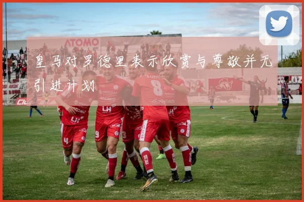 皇马对罗德里表示欣赏与尊敬并无引进计划