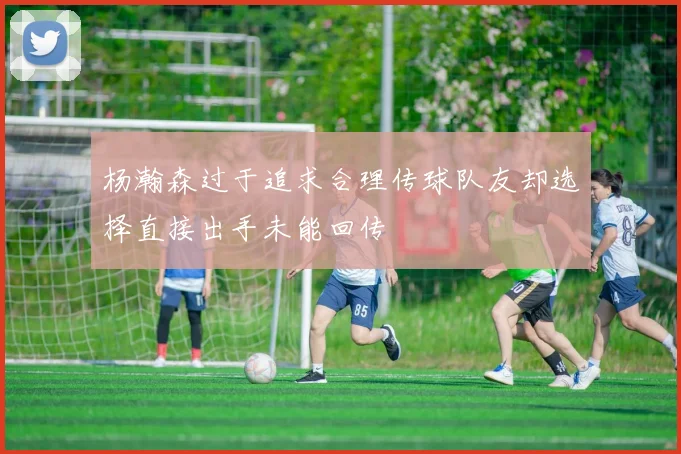 杨瀚森过于追求合理传球队友却选择直接出手未能回传