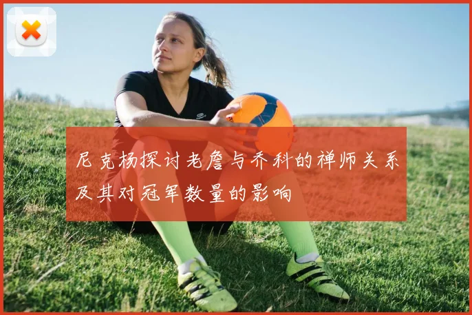 尼克杨探讨老詹与乔科的禅师关系及其对冠军数量的影响