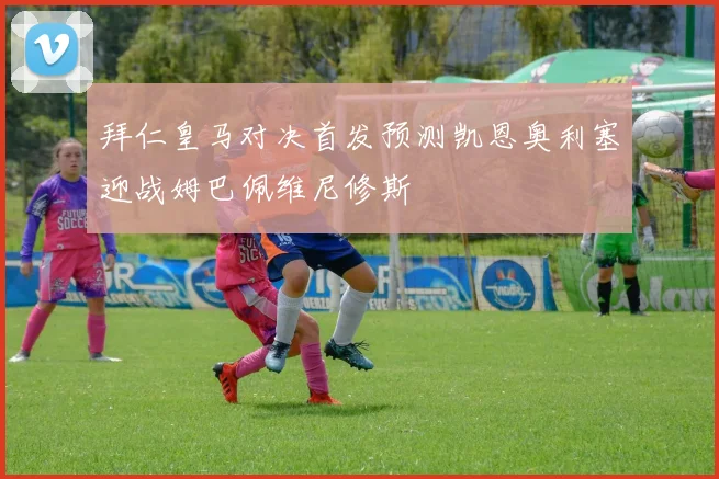 拜仁皇马对决首发预测凯恩奥利塞迎战姆巴佩维尼修斯