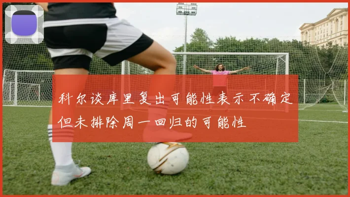 科尔谈库里复出可能性表示不确定但未排除周一回归的可能性