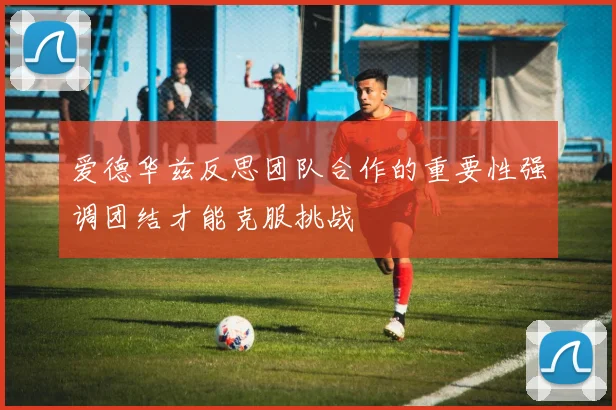 爱德华兹反思团队合作的重要性强调团结才能克服挑战