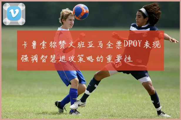 卡鲁索称赞文班亚马全票DPOY表现强调智慧进攻策略的重要性