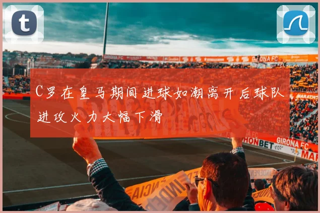 C罗在皇马期间进球如潮离开后球队进攻火力大幅下滑
