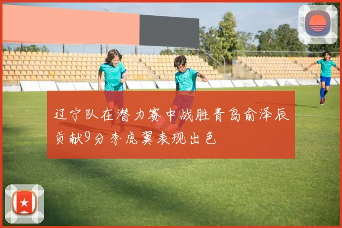 辽宁队在潜力赛中战胜青岛俞泽辰贡献9分李虎翼表现出色