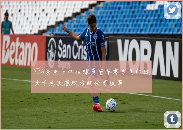 NBA历史上四位球员曾单赛季同时效力于总决赛双方的传奇故事