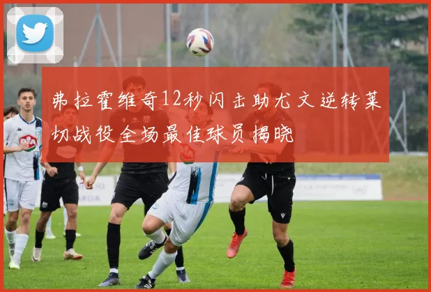 弗拉霍维奇12秒闪击助尤文逆转莱切战役全场最佳球员揭晓