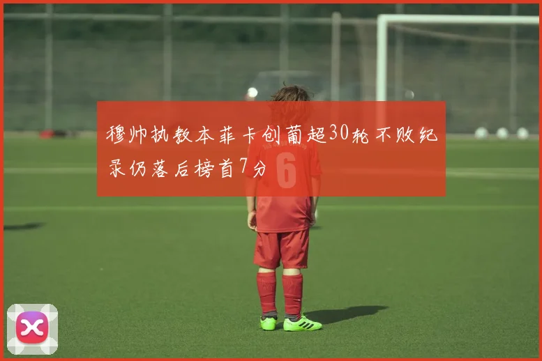 穆帅执教本菲卡创葡超30轮不败纪录仍落后榜首7分