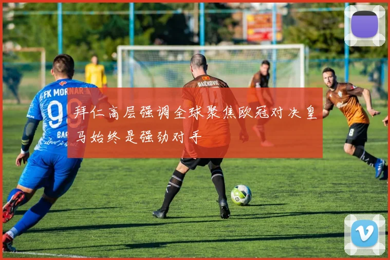 拜仁高层强调全球聚焦欧冠对决皇马始终是强劲对手