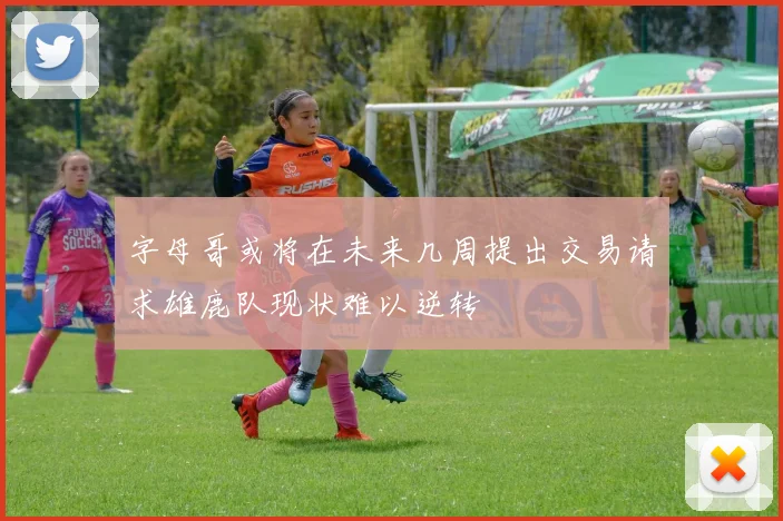 字母哥或将在未来几周提出交易请求雄鹿队现状难以逆转