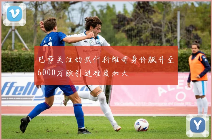 巴萨关注的武什科维奇身价飙升至6000万欧引进难度加大