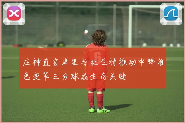 庄神直言库里与杜兰特推动中锋角色变革三分球成生存关键